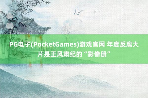 PG电子(PocketGames)游戏官网 年度反腐大片是正风肃纪的“影像册”