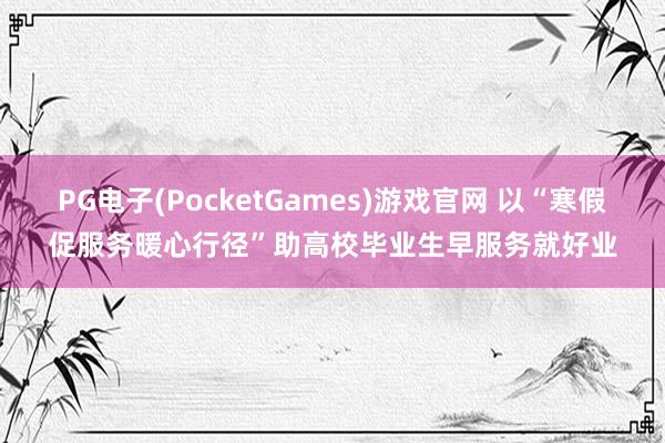 PG电子(PocketGames)游戏官网 以“寒假促服务暖心行径”助高校毕业生早服务就好业