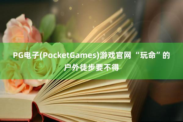 PG电子(PocketGames)游戏官网 “玩命”的户外徒步要不得