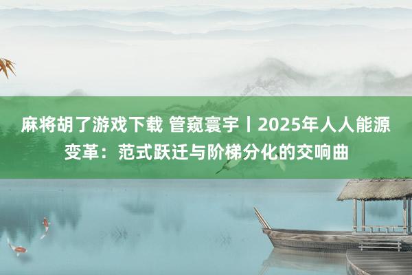 麻将胡了游戏下载 管窥寰宇丨2025年人人能源变革：范式跃迁与阶梯分化的交响曲
