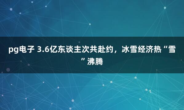 pg电子 3.6亿东谈主次共赴约，冰雪经济热“雪”沸腾