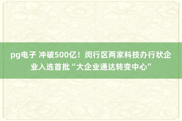 pg电子 冲破500亿！闵行区两家科技办行状企业入选首批“大企业通达转变中心”