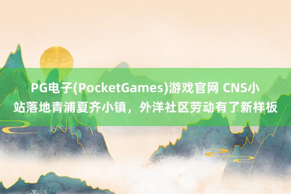 PG电子(PocketGames)游戏官网 CNS小站落地青浦夏齐小镇，外洋社区劳动有了新样板