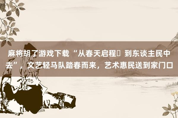 麻将胡了游戏下载 “从春天启程・到东谈主民中去”，文艺轻马队踏春而来，艺术惠民送到家门口