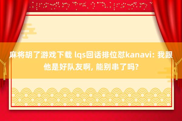 麻将胡了游戏下载 lqs回话排位怼kanavi: 我跟他是好队友啊， 能别串了吗?