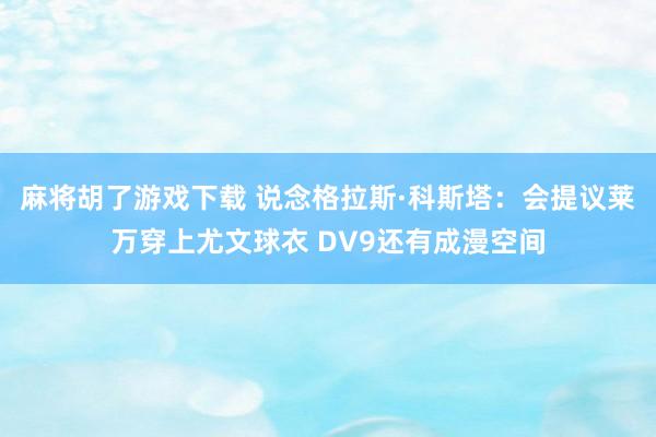 麻将胡了游戏下载 说念格拉斯·科斯塔：会提议莱万穿上尤文球衣 DV9还有成漫空间