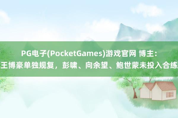 PG电子(PocketGames)游戏官网 博主：王博豪单独规复，彭啸、向余望、鲍世蒙未投入合练