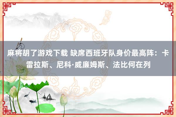 麻将胡了游戏下载 缺席西班牙队身价最高阵：卡雷拉斯、尼科·威廉姆斯、法比何在列