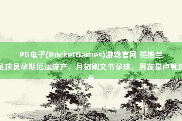PG电子(PocketGames)游戏官网 英格兰女足球员孕期厄运流产，月初刚文书孕珠，男友是卢顿球员