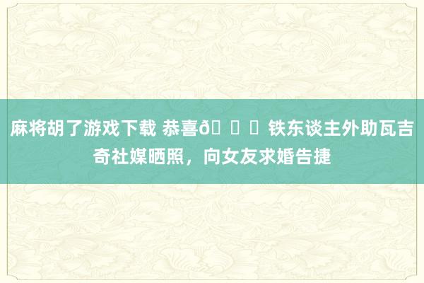麻将胡了游戏下载 恭喜🎉铁东谈主外助瓦吉奇社媒晒照，向女友求婚告捷