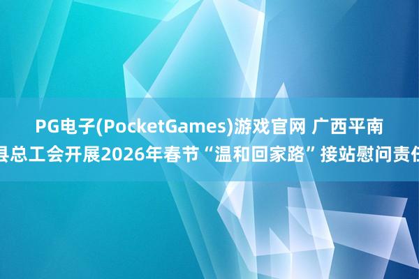 PG电子(PocketGames)游戏官网 广西平南县总工会开展2026年春节“温和回家路”接站慰问责任