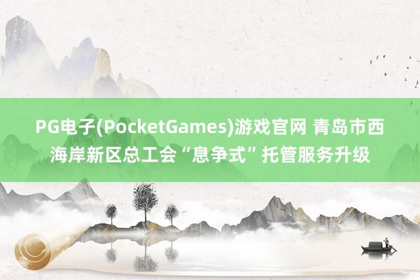 PG电子(PocketGames)游戏官网 青岛市西海岸新区总工会“息争式”托管服务升级