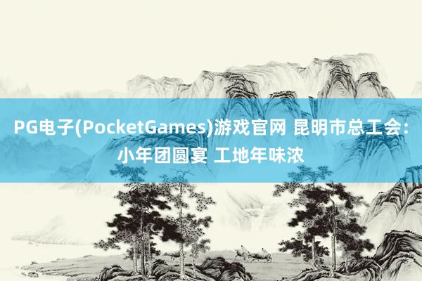 PG电子(PocketGames)游戏官网 昆明市总工会：小年团圆宴 工地年味浓