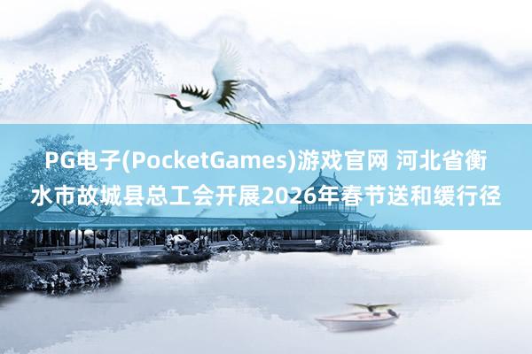 PG电子(PocketGames)游戏官网 河北省衡水市故城县总工会开展2026年春节送和缓行径