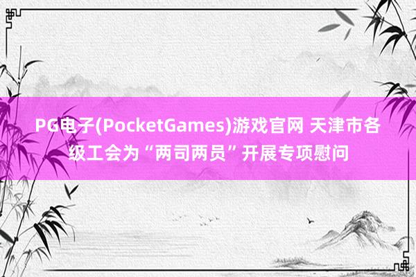 PG电子(PocketGames)游戏官网 天津市各级工会为“两司两员”开展专项慰问