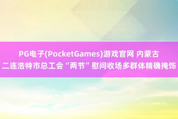 PG电子(PocketGames)游戏官网 内蒙古二连浩特市总工会“两节”慰问收场多群体精确掩饰