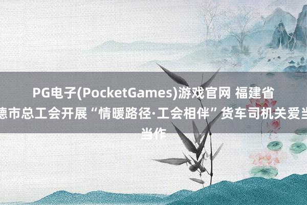 PG电子(PocketGames)游戏官网 福建省宁德市总工会开展“情暖路径·工会相伴”货车司机关爱当作