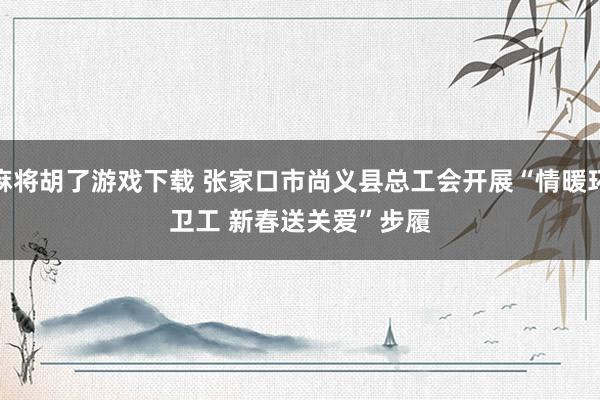 麻将胡了游戏下载 张家口市尚义县总工会开展“情暖环卫工 新春送关爱”步履