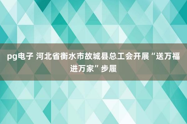 pg电子 河北省衡水市故城县总工会开展“送万福进万家”步履