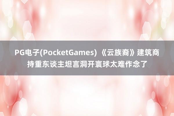 PG电子(PocketGames) 《云族裔》建筑商持重东谈主坦言洞开寰球太难作念了