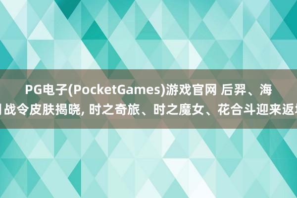 PG电子(PocketGames)游戏官网 后羿、海月战令皮肤揭晓， 时之奇旅、时之魔女、花合斗迎来返场