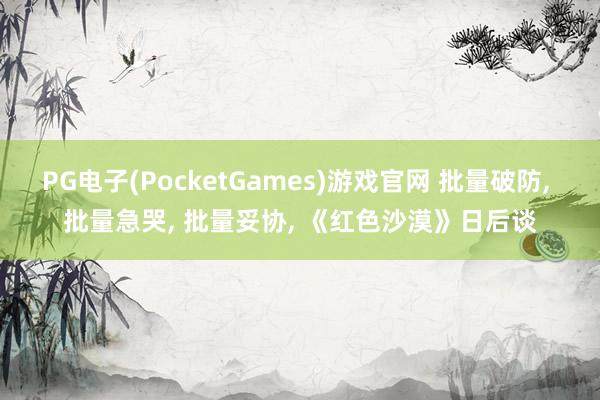 PG电子(PocketGames)游戏官网 批量破防， 批量急哭， 批量妥协， 《红色沙漠》日后谈