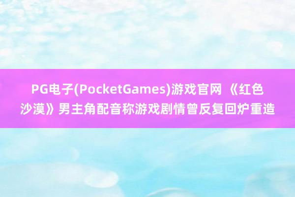 PG电子(PocketGames)游戏官网 《红色沙漠》男主角配音称游戏剧情曾反复回炉重造