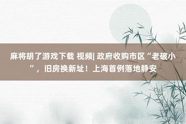 麻将胡了游戏下载 视频| 政府收购市区“老破小”，旧房换新址！上海首例落地静安