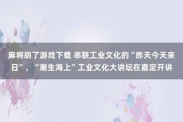 麻将胡了游戏下载 串联工业文化的“昨天今天来日”，“潮生海上”工业文化大讲坛在嘉定开讲