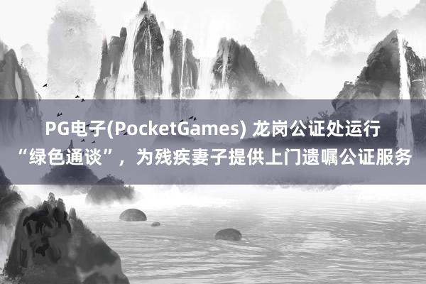 PG电子(PocketGames) 龙岗公证处运行“绿色通谈”，为残疾妻子提供上门遗嘱公证服务
