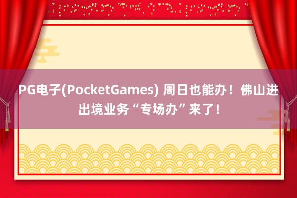 PG电子(PocketGames) 周日也能办！佛山进出境业务“专场办”来了！