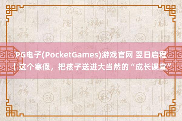 PG电子(PocketGames)游戏官网 翌日启程丨这个寒假，把孩子送进大当然的“成长课堂”