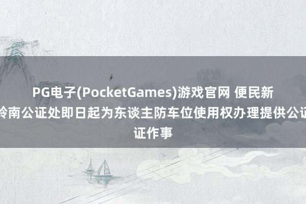 PG电子(PocketGames)游戏官网 便民新举：岭南公证处即日起为东谈主防车位使用权办理提供公证作事