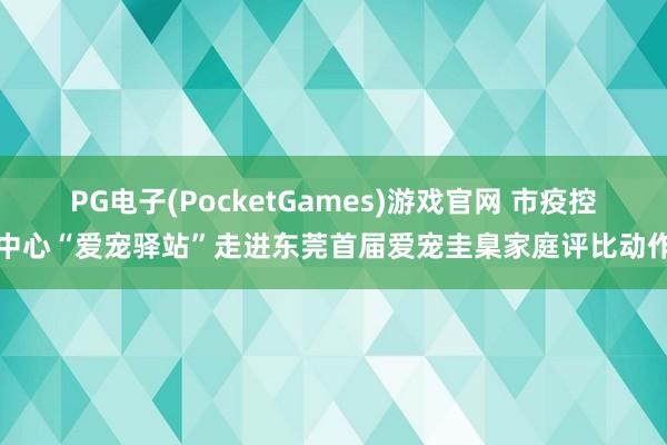 PG电子(PocketGames)游戏官网 市疫控中心“爱宠驿站”走进东莞首届爱宠圭臬家庭评比动作