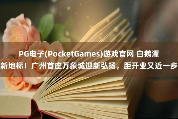 PG电子(PocketGames)游戏官网 白鹅潭新地标！广州首座万象城迎新弘扬，距开业又近一步