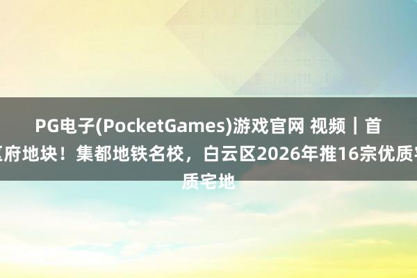 PG电子(PocketGames)游戏官网 视频｜首推区府地块！集都地铁名校，白云区2026年推16宗优质宅地