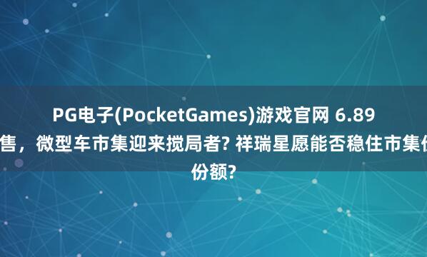 PG电子(PocketGames)游戏官网 6.89万起售，微型车市集迎来搅局者? 祥瑞星愿能否稳住市集份额?