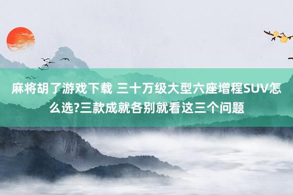 麻将胡了游戏下载 三十万级大型六座增程SUV怎么选?三款成就各别就看这三个问题