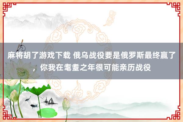 麻将胡了游戏下载 俄乌战役要是俄罗斯最终赢了，你我在耄耋之年很可能亲历战役