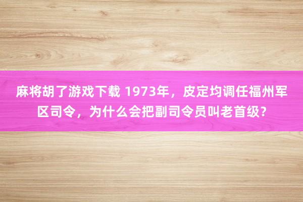 麻将胡了游戏下载 1973年，皮定均调任福州军区司令，为什么会把副司令员叫老首级？