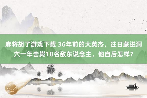 麻将胡了游戏下载 36年前的大英杰，往日藏进洞穴一年击毙18名敌东说念主，他自后怎样？