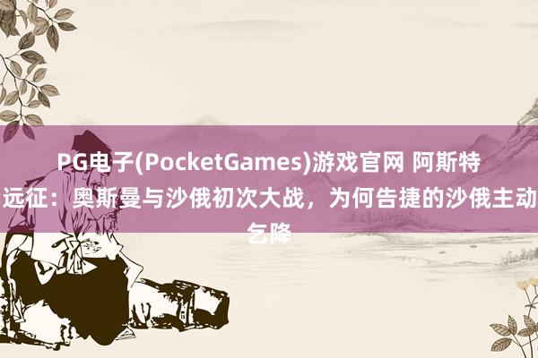 PG电子(PocketGames)游戏官网 阿斯特拉罕远征：奥斯曼与沙俄初次大战，为何告捷的沙俄主动乞降