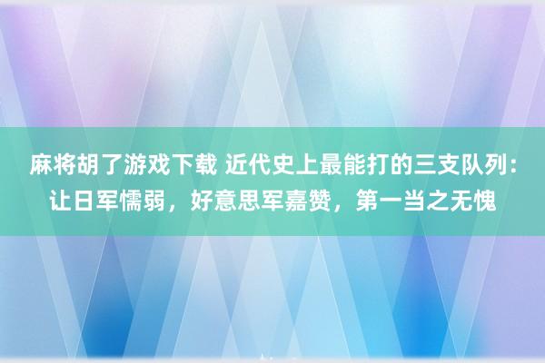 麻将胡了游戏下载 近代史上最能打的三支队列：让日军懦弱，好意思军嘉赞，第一当之无愧