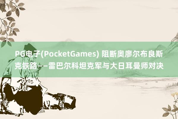 PG电子(PocketGames) 阻断奥廖尔布良斯克铁路——雷巴尔科坦克军与大日耳曼师对决