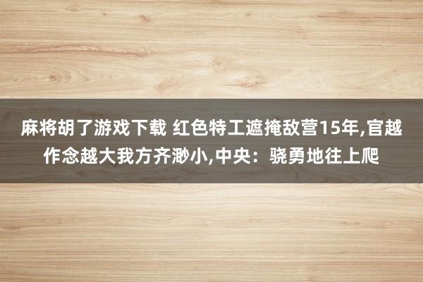 麻将胡了游戏下载 红色特工遮掩敌营15年，官越作念越大我方齐渺小，中央：骁勇地往上爬
