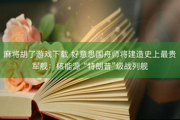 麻将胡了游戏下载 好意思国舟师将建造史上最贵军舰：核能源 “特朗普”级战列舰