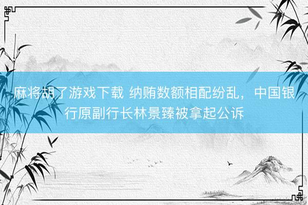 麻将胡了游戏下载 纳贿数额相配纷乱，中国银行原副行长林景臻被拿起公诉