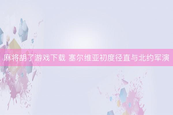 麻将胡了游戏下载 塞尔维亚初度径直与北约军演