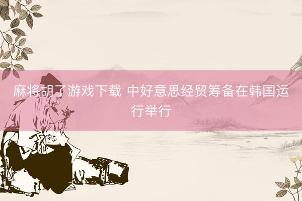 麻将胡了游戏下载 中好意思经贸筹备在韩国运行举行