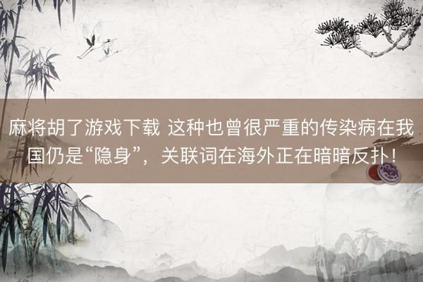 麻将胡了游戏下载 这种也曾很严重的传染病在我国仍是“隐身”，关联词在海外正在暗暗反扑！